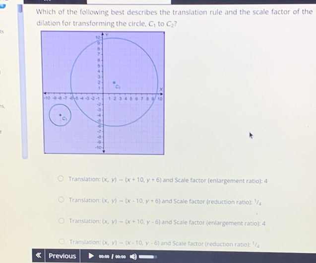 Which of the following best describes the translation rule and the scale factor of the
dilation for transforming the circle, C_1 to C_2
Translation: (x,y)to (x+10,y+6) and Scale factor (enlargement ratio): 4
Translation: (x,y)to (x-10,y+6) and Scale factor (reduction ratio): ¹/₄
Translation: (x,y)-(x+10,y-6) and Scale factor (enlargement ratio): 4
Translation: (x,y)-(x-10,y-6) and Scale factor (reduction ratio): 1^5
Previous 00: