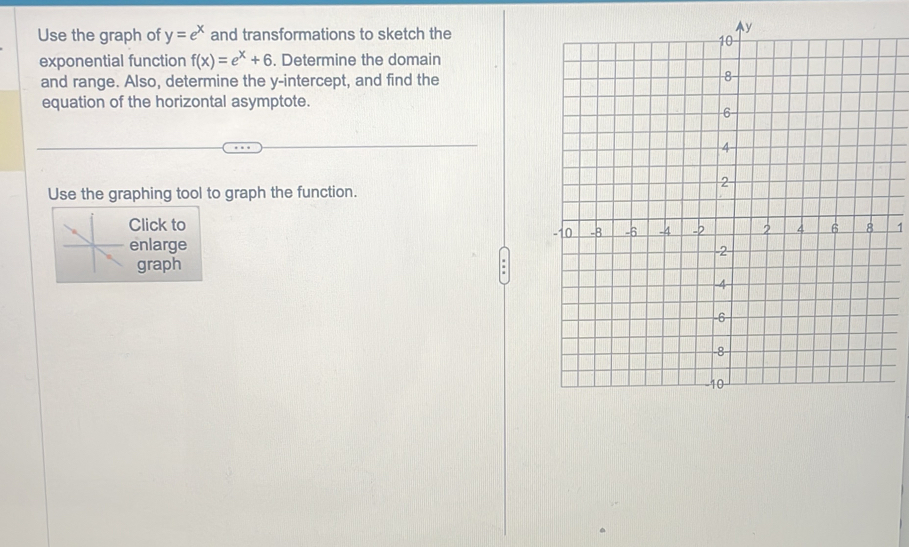 Use the graph of y=e^x and transformations to sketch the 
exponential function f(x)=e^x+6. Determine the domain 
and range. Also, determine the y-intercept, and find the 
equation of the horizontal asymptote. 
Use the graphing tool to graph the function. 
Click to 1 
enlarge 
graph