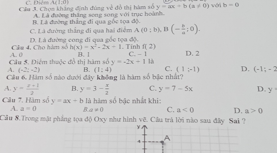 C. Điêm A(1;0)
Câu 3. Chọn khắng định đúng về đồ thị hàm số y=ax+b(a!= 0) với b=0
A. Là đường thăng song song với trục hoành.
B. Là đường thắng đi qua gốc tọa độ.
C. Là đường thắng đi qua hai điểm A(0;b), B(- b/a ;0).
D. Là đường cong đi qua gốc tọa độ.
Câu 4. Cho hàm số h(x)=x^2-2x+1. Tính f(2)
A. 0 B. 1 C. - 1 D. 2
Câu 5. Điểm thuộc đồ thị hàm số y=-2x+11a
A. (-2;-2) B. (1;4) C. (1;-1) D. (-1;-2
Câu 6. Hàm số nào dưới đây không là hàm số bậc nhất?
A. y= (x+1)/2  y=3- x/2 
B.
C. y=7-5x D. y=
Câu 7. Hàm số y=ax+b là hàm số bậc nhất khi:
A. a=0 B. a!= 0 C. a<0</tex> D. a>0
Câu 8.Trong mặt phẳng tọa độ Oxy như hình vẽ. Câu trả lời nào sau đây Sai ?
y
4 A