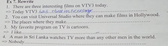 Ex 7. Rewrite 
1. There are three interesting films on VTV3 today. 
=> Today VTV3
_ 
2. You can visit Universal Studio where they can make films in Hollywood. 
=> The places where they make._ 
3. My favorite program on TV is cartoons. 
=> I like._ 
4. A man in Sri Lanka watches TV more than any other men in the world. 
=> Nobody_