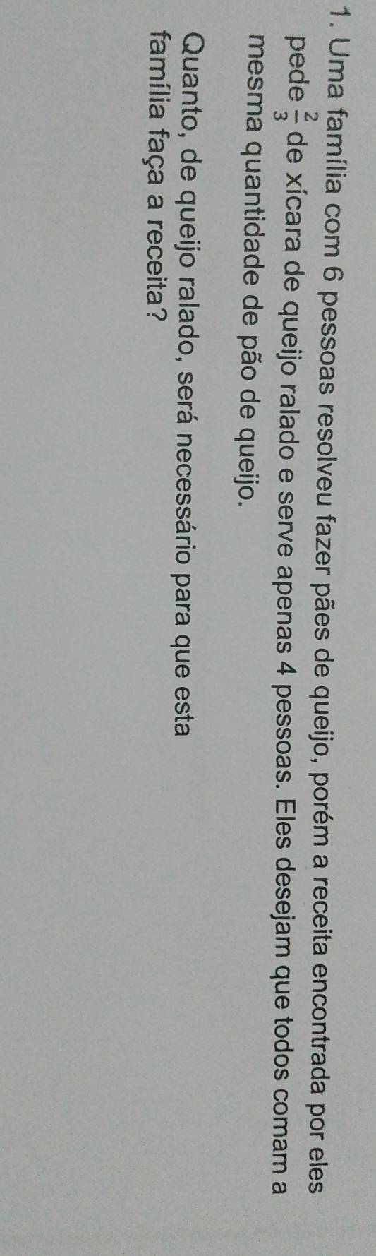 Uma família com 6 pessoas resolveu fazer pães de queijo, porém a receita encontrada por eles 
pede  2/3  de xícara de queijo ralado e serve apenas 4 pessoas. Eles desejam que todos comam a 
mesma quantidade de pão de queijo. 
Quanto, de queijo ralado, será necessário para que esta 
família faça a receita?