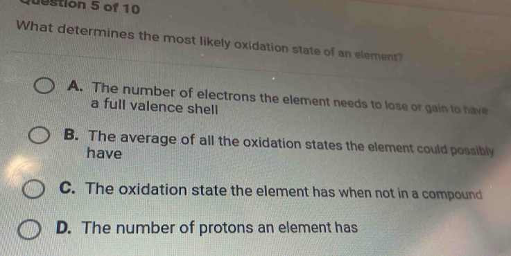 destion 5 of 10
What determines the most likely oxidation state of an element?
A. The number of electrons the element needs to lose or gain to have
a full valence shell
B. The average of all the oxidation states the element could possibly
have
C. The oxidation state the element has when not in a compound
D. The number of protons an element has