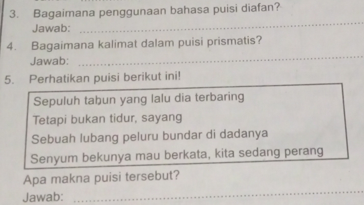 Bagaimana penggunaan bahasa puisi diafan? 
Jawab: 
_ 
4. Bagaimana kalimat dalam puisi prismatis? 
Jawab: 
_ 
5. Perhatikan puisi berikut ini! 
Sepuluh tahun yang lalu dia terbaring 
Tetapi bukan tidur, sayang 
Sebuah lubang peluru bundar di dadanya 
Senyum bekunya mau berkata, kita sedang perang 
Apa makna puisi tersebut? 
Jawab: 
_