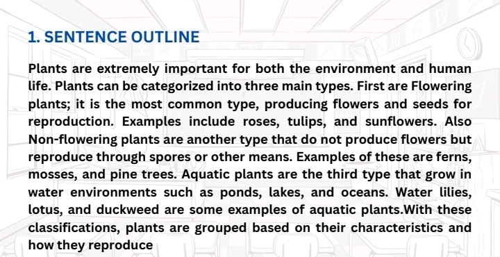 SENTENCE OUTLINE 
Plants are extremely important for both the environment and human 
life. Plants can be categorized into three main types. First are Flowering 
plants; it is the most common type, producing flowers and seeds for 
reproduction. Examples include roses, tulips, and sunflowers. Also 
Non-flowering plants are another type that do not produce flowers but 
reproduce through spores or other means. Examples of these are ferns, 
mosses, and pine trees. Aquatic plants are the third type that grow in 
water environments such as ponds, lakes, and oceans. Water lilies, 
lotus, and duckweed are some examples of aquatic plants.With these 
classifications, plants are grouped based on their characteristics and 
how they reproduce