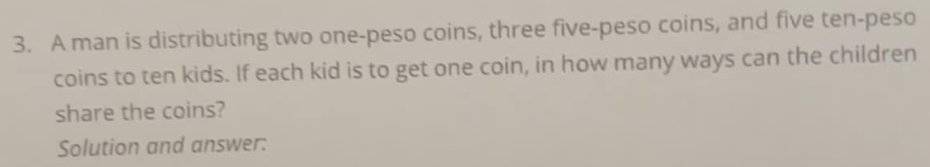 A man is distributing two one-peso coins, three five-peso coins, and five ten-peso 
coins to ten kids. If each kid is to get one coin, in how many ways can the children 
share the coins? 
Solution and answer: