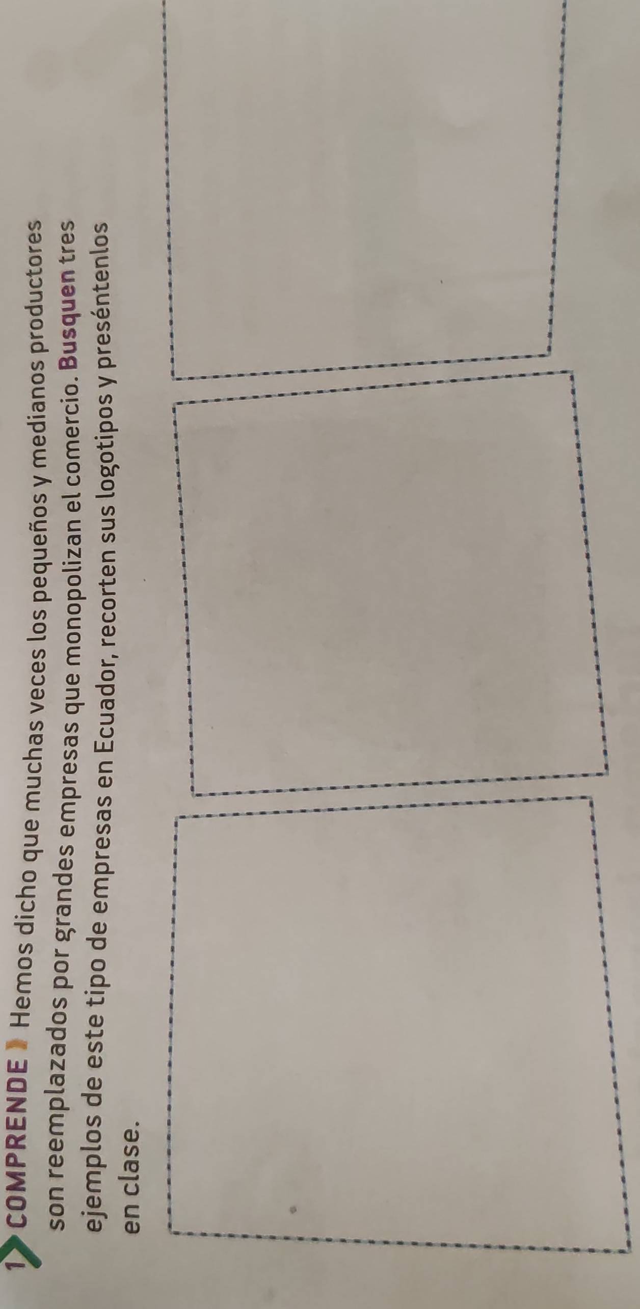 1> COMPRENDE » Hemos dicho que muchas veces los pequeños y medianos productores 
son reemplazados por grandes empresas que monopolizan el comercio. Busquen tres 
ejemplos de este tipo de empresas en Ecuador, recorten sus logotipos y preséntenlos 
en clase.
