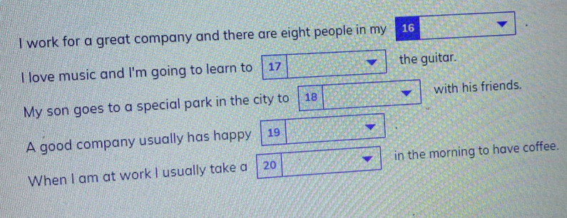 work for a great company and there are eight people in my 16
I love music and I'm going to learn to 17 the guitar. 
My son goes to a special park in the city to 18 with his friends. 
A good company usually has happy 19
When I am at work I usually take a 20 in the morning to have coffee.
