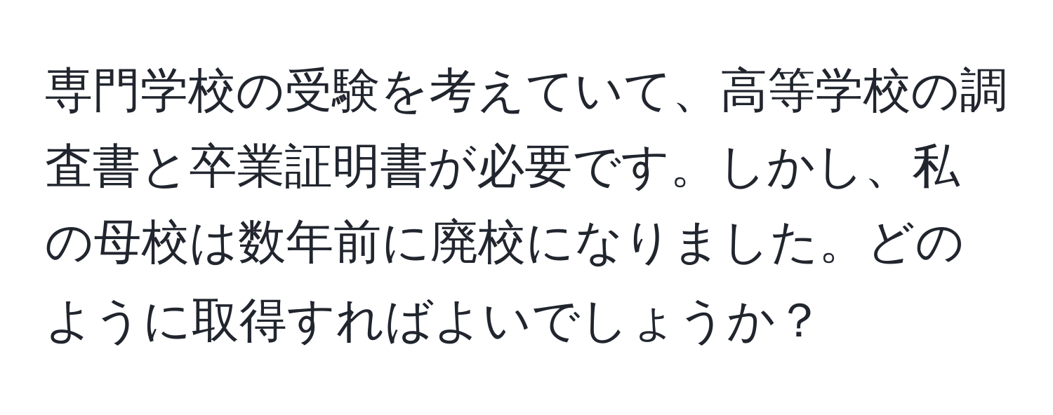 専門学校の受験を考えていて、高等学校の調査書と卒業証明書が必要です。しかし、私の母校は数年前に廃校になりました。どのように取得すればよいでしょうか？