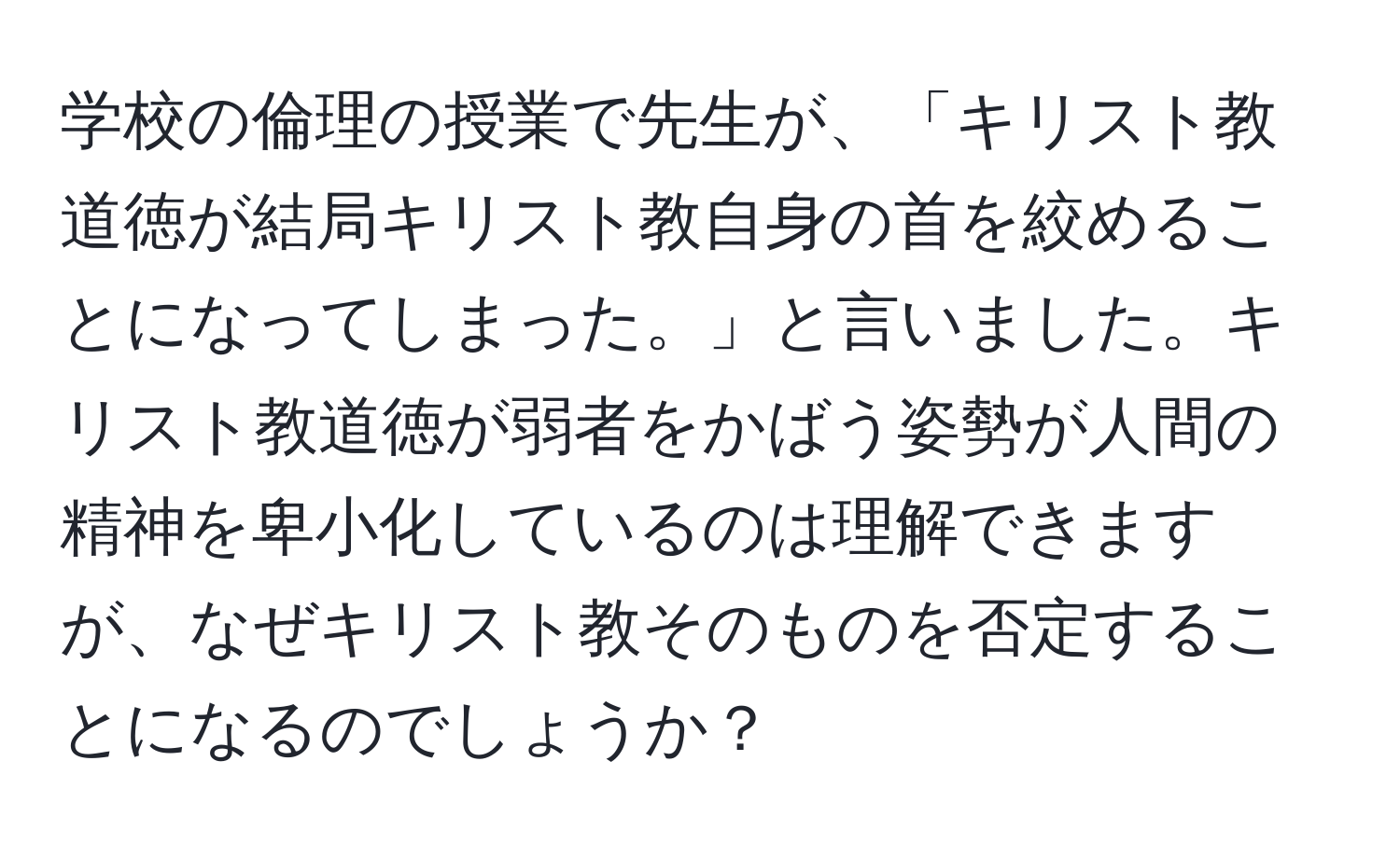 学校の倫理の授業で先生が、「キリスト教道徳が結局キリスト教自身の首を絞めることになってしまった。」と言いました。キリスト教道徳が弱者をかばう姿勢が人間の精神を卑小化しているのは理解できますが、なぜキリスト教そのものを否定することになるのでしょうか？