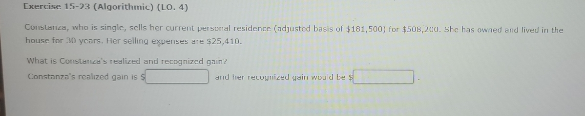 (Algorithmic) (LO.4) 
Constanza, who is single, sells her current personal residence (adjusted basis of $181,500 ) for $508,200. She has owned and lived in the 
house for 30 years. Her selling expenses are $25,410. 
What is Constanza's realized and recognized gain? 
Constanza's realized gain is $ and her recognized gain would be $