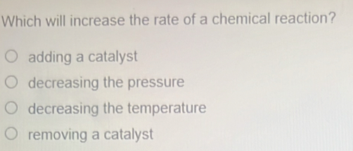 Which will increase the rate of a chemical reaction?
adding a catalyst
decreasing the pressure
decreasing the temperature
removing a catalyst