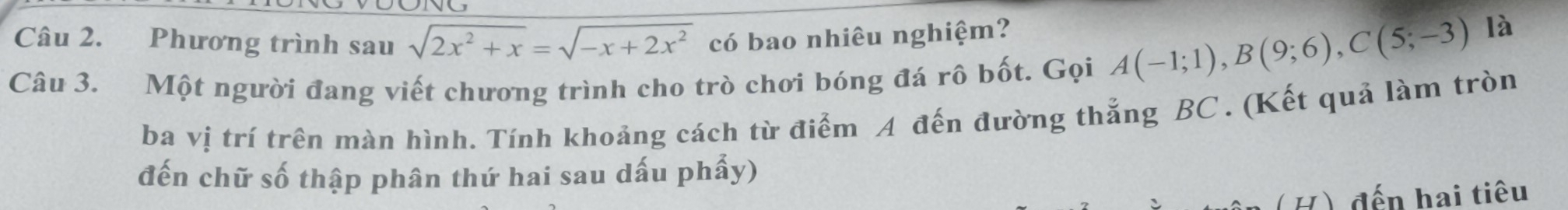 Phương trình sau sqrt(2x^2+x)=sqrt(-x+2x^2) có bao nhiêu nghiệm? 
Câu 3. Một người đang viết chương trình cho trò chơi bóng đá rô bốt. Gọi A(-1;1), B(9;6), C(5;-3)
là 
ba vị trí trên màn hình. Tính khoảng cách từ điểm A đến đường thắng BC. (Kết quả làm tròn 
đến chữ số thập phân thứ hai sau dấu phẩy) 
(H) đến hai tiêu