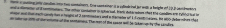 am a putting elly candies into two containers. One container is a cylindrical Jar with a height of 33.3 centimeters
and a diameter of 8 contimeters. The other container is spherical. Hank determines that the candies are cylindrical in 
slape and that each candy has a height of 2 centimeters and a diameter of 1.5 centimeters. He also determines that 
ar tke up 2016 of the volume of the contamers. The rest of the space will be taken up by the candies.