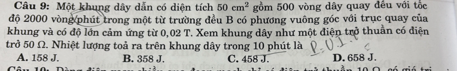 Một khung dây dẫn có diện tích 50cm^2 gồm 500 vòng dây quay đều với tốc
độ 2000 vòng phút trong một từ trường đều B có phương vuông góc với trục quay của
khung và có độ lớn cảm ứng từ 0,02 T. Xem khung dây như một điện trở thuần có điện
trở 50 Ω. Nhiệt lượng toả ra trên khung dây trong 10 phút là
A. 158 J. B. 358 J. C. 458 J. D. 658 J.