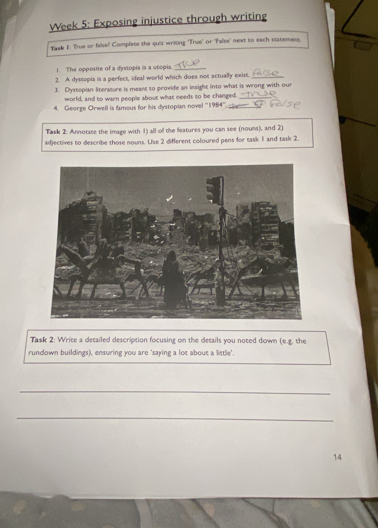 Week 5: Exposing injustice through writing 
Task 1: True or false? Complete the quiz writing ‘True’ or ‘False’ next to each statement. 
1. The opposite of a dystopia is a utopia._ 
2. A dystopia is a perfect, ideal world which does not actually exist._ 
3. Dystopian literature is meant to provide an insight into what is wrong with our 
world, and to warn people about what needs to be changed._ 
4. George Orwell is famous for his dystopian novel ''1984'' 
Task 2: Annotate the image with 1) all of the features you can see (nouns), and 2) 
adjectives to describe those nouns. Use 2 different coloured pens for task 1 and task 2. 
Task 2: Write a detailed description focusing on the details you noted down (e.g. the 
rundown buildings), ensuring you are ‘saying a lot about a little’. 
_ 
_ 
14