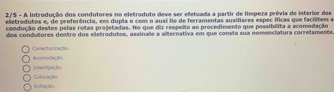 2/5 - A introdução dos condutores no eletroduto deve ser efetuada a partir de limpeza prévia do interior dos
eletrodutos e, de preferência, em dupla e com o auxí lio de ferramentas auxiliares espec íficas que facilitem a
condução destes pelas rotas projetadas. No que diz respeito ao procedimento que possibilita a acomodação
dos condutores dentro dos eletrodutos, assinale a alternativa em que consta sua nomenclatura corretamente
Conectorização.
Acomodação.
Interligação.
Colocação.
Enfiação.