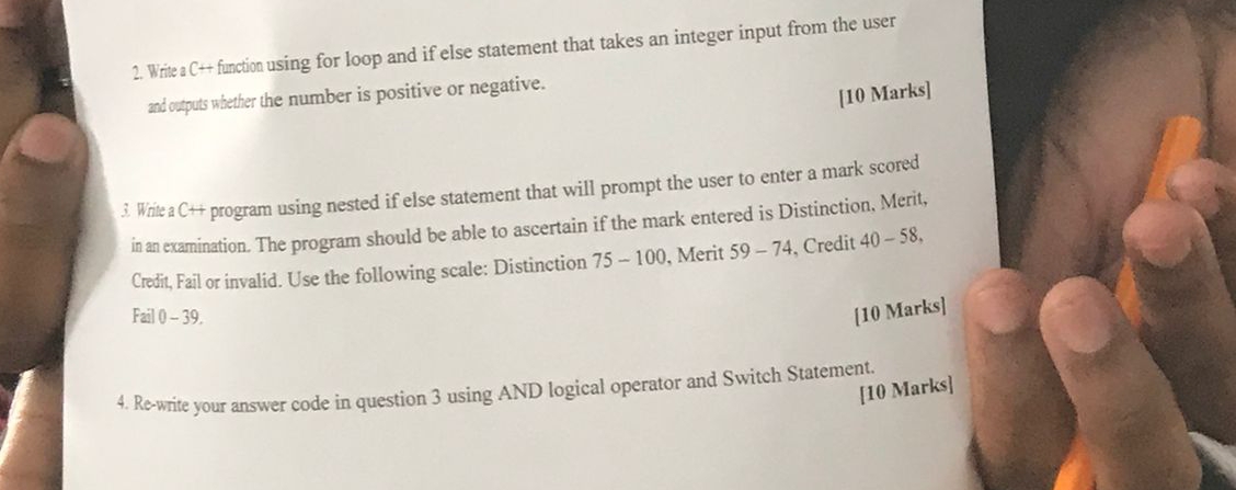 Write a C++ function using for loop and if else statement that takes an integer input from the user 
and outputs whether the number is positive or negative. 
[10 Marks] 
3. Write a C++ program using nested if else statement that will prompt the user to enter a mark scored 
in an examination. The program should be able to ascertain if the mark entered is Distinction, Merit, 
Credit, Fail or invalid. Use the following scale: Distinction 75 - 100, Merit 59-74 , Credit 40-58, 
Fail 0 - 39. 
[10 Marks] 
[10 Marks] 
4. Re-write your answer code in question 3 using AND logical operator and Switch Statement.