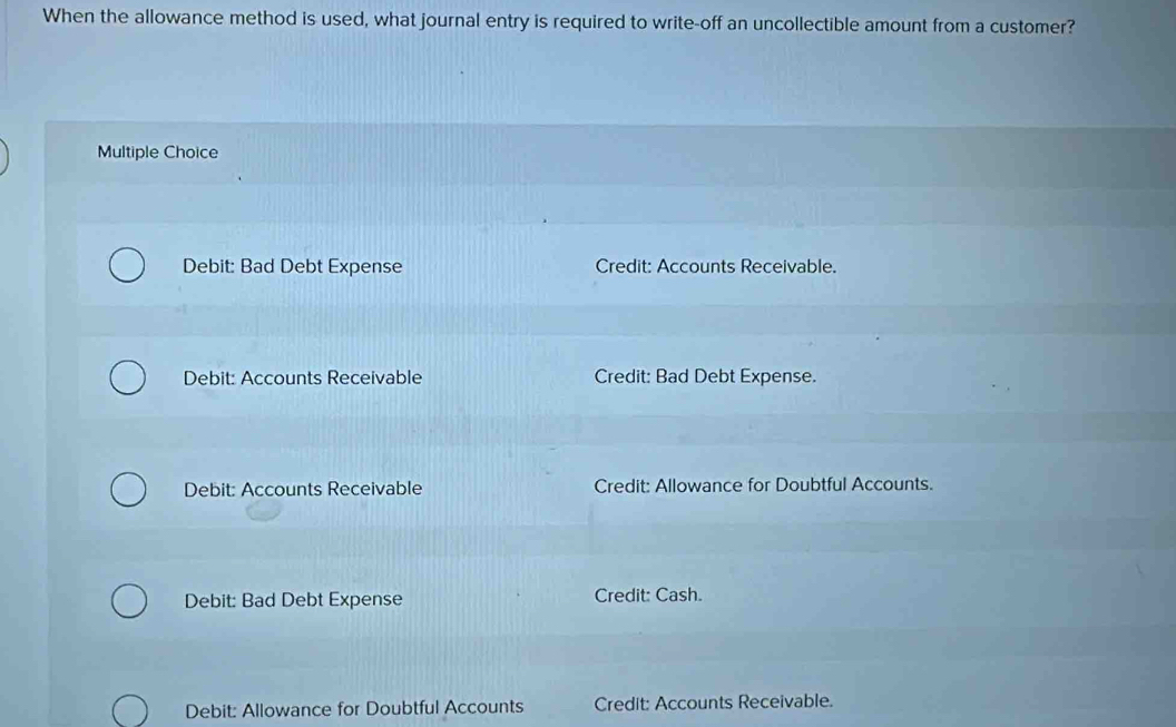 When the allowance method is used, what journal entry is required to write-off an uncollectible amount from a customer?
Multiple Choice
Debit: Bad Debt Expense Credit: Accounts Receivable.
Debit: Accounts Receivable Credit: Bad Debt Expense.
Debit: Accounts Receivable Credit: Allowance for Doubtful Accounts.
Debit: Bad Debt Expense Credit: Cash.
Debit: Allowance for Doubtful Accounts Credit: Accounts Receivable.