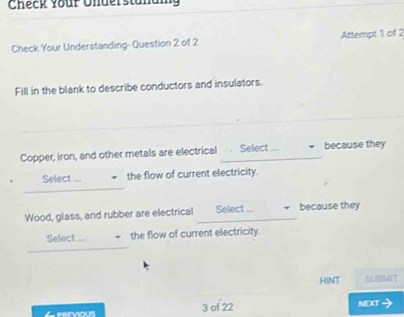 Check your Understanaig 
Check Your Understanding- Question 2 of 2 Attempt 1 of 2 
Fill in the blank to describe conductors and insulators. 
Copper, iron, and other metals are electrical Select because they 
_ 
Select the flow of current electricity. 
Wood, glass, and rubber are electrical _Select _because they 
_ 
Select ... the flow of current electricity. 
HINT SUBMIT 
Leervious 3 of 22 NEXT