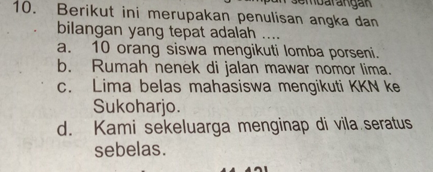 sembarangan
10. Berikut ini merupakan penulisan angka dan
bilangan yang tepat adalah ....
a. 10 orang siswa mengikuti lomba porseni.
b. Rumah nenek di jalan mawar nomor lima.
c. Lima belas mahasiswa mengikuti KKN ke
Sukoharjo.
d. Kami sekeluarga menginap di vila seratus
sebelas.