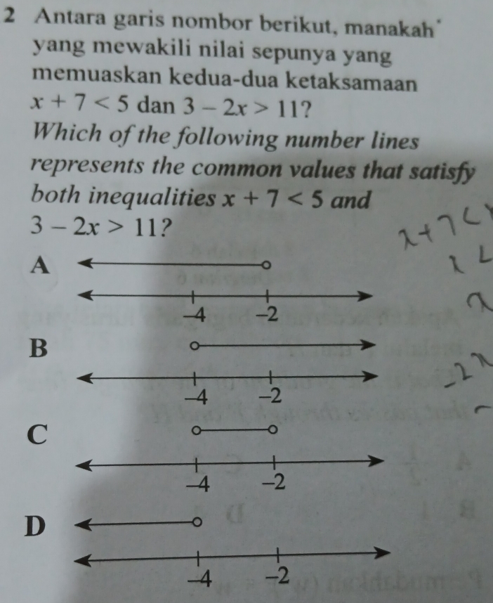 Antara garis nombor berikut, manakah"
yang mewakili nilai sepunya yang
memuaskan kedua-dua ketaksamaan
x+7<5</tex> dan 3-2x>11 ?
Which of the following number lines
represents the common values that satisfy
both inequalities x+7<5</tex> and
3-2x>11 ?
A
B
C
D