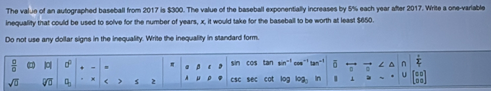 The value of an autographed baseball from 2017 is $300. The value of the baseball exponentially increases by 5% each year after 2017. Write a one-variable 
inequality that could be used to solve for the number of years, x, it would take for the baseball to be worth at least $650. 
Do not use any dollar signs in the inequality. Write the inequality in standard form.
 □ /□   (D) lol □^(□) + = a β ε 9 cos tan sin cos -1 overline □  ∠ ^ sumlimits _i
π
sin
D 
sqrt(□ ) sqrt[□](□ ) a_2 × < > s 2 A μ ρ csc sec cot log log In 1 U
□0