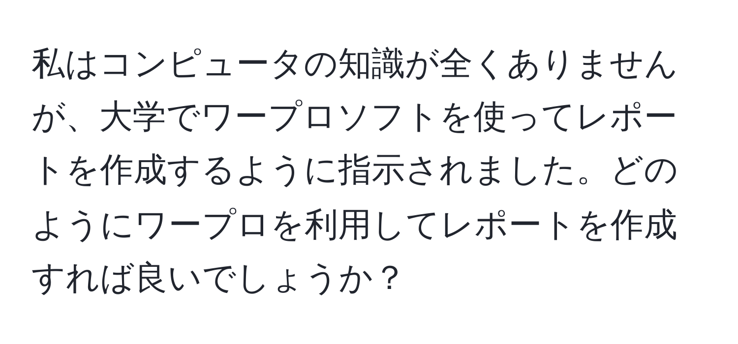私はコンピュータの知識が全くありませんが、大学でワープロソフトを使ってレポートを作成するように指示されました。どのようにワープロを利用してレポートを作成すれば良いでしょうか？