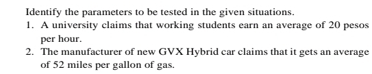 Identify the parameters to be tested in the given situations. 
1. A university claims that working students earn an average of 20 pesos
per hour. 
2. The manufacturer of new GVX Hybrid car claims that it gets an average 
of 52 miles per gallon of gas.