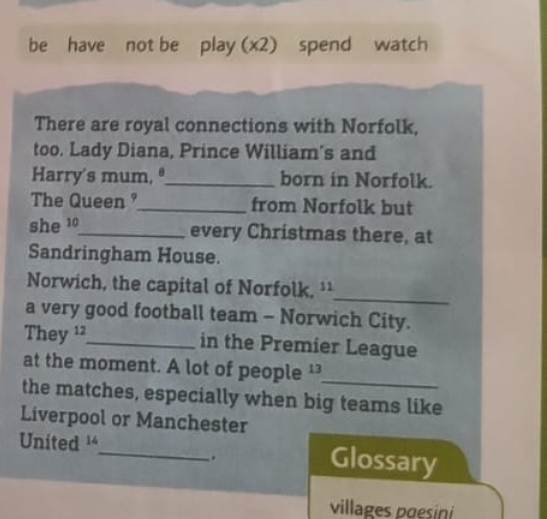 be have not be play (x2) spend watch 
There are royal connections with Norfolk, 
too. Lady Diana, Prince William's and 
Harry's mum, ®_ born in Norfolk. 
The Queen _from Norfolk but 
she 10 _ every Christmas there, at 
Sandringham House. 
_ 
Norwich, the capital of Norfolk, ¹¹ 
a very good football team - Norwich City. 
They 12 _ in the Premier League 
at the moment. A lot of people ¹ 
_ 
the matches, especially when big teams like 
Liverpool or Manchester 
United '_ Glossary 
. 
villages pœesini