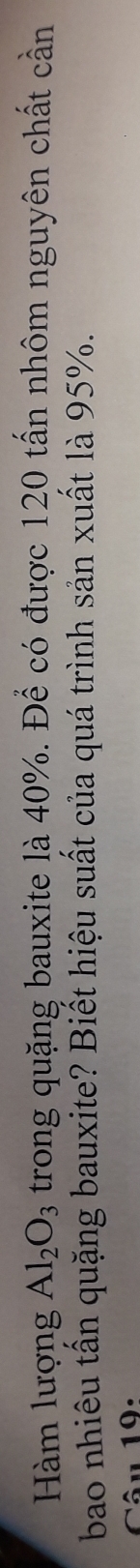 Hàm lượng Al_2O_3 trong quặng bauxite là 40%. Để có được 120 tấn nhôm nguyên chất cần 
bao nhiêu tấn quặng bauxite? Biết hiệu suất của quá trình sản xuất là 95%. 
Câu 19: