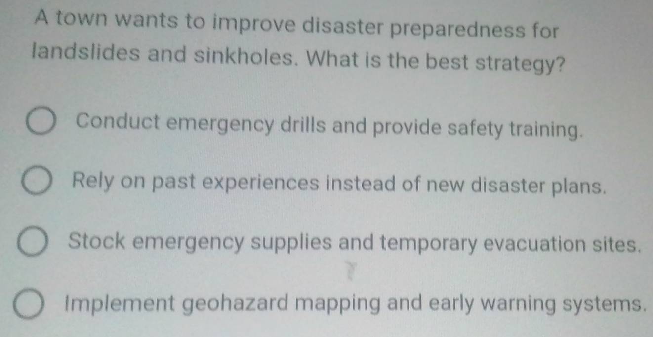 A town wants to improve disaster preparedness for
landslides and sinkholes. What is the best strategy?
Conduct emergency drills and provide safety training.
Rely on past experiences instead of new disaster plans.
Stock emergency supplies and temporary evacuation sites.
Implement geohazard mapping and early warning systems.