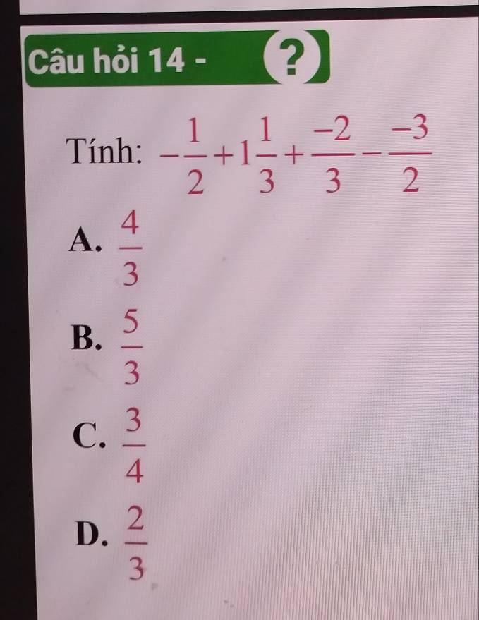 Câu hỏi 14 - (?)
Tính: - 1/2 +1 1/3 + (-2)/3 - (-3)/2 
A.  4/3 
B.  5/3 
C.  3/4 
D.  2/3 