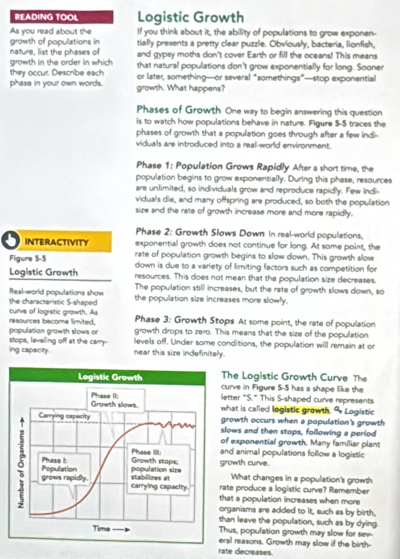 READING TOOL Logistic Growth
As you read about the If you think about it, the ability of populations to grow exponen-
growth of populations in tially presents a pretty clear puzzle. Obviously, bacteria, lionfish,
nature, list the phases of and gypsy moths don't cover Earth or fill the oceans! This means
growth in the order in which that natural populations don't grow exponentially for long. Sooner
they occur, Describe each or later, something—or several “somethings”—stop exponential
phase in your own words. growth. What happens?
Phases of Growth One way to begin answering this question
is to watch how populations behave in nature. Figure 5-5 traces the
phases of growth that a population goes through after a few indi-
viduals are introduced into a real-world environment.
Phase 1: Population Grows Rapidly After a short time, the
population begins to grow exponentially. During this phase, resources
are unlimited, so individuals grow and reproduce rapidly. Few indi-
viduals die, and many offspring are produced, so both the population
size and the rate of growth increase more and more rapidly.
Phase 2: Growth Slows Down in real-world populations,
INTERACTIVITY exponential growth does not continue for long. At some point, the
rate of population growth begins to slow down. This growth slow
Figure 5-5 down is due to a variety of limiting factors such as competition for
Logistic Growth resources. This does not mean that the population size decreases.
Real-world populations show The population still increases, but the rate of growth slows down, so
the characteristic S-shaped the population size increases more slowly,
curve of logistic grawth. As
resources become limited, Phase 3: Growth Stops At some point, the rate of population
population growth slows or growth drops to zero. This means that the size of the population
stops, leveling off at the carry- levels off. Under some conditions, the population will remain at or
ing capacity. near this size indefinitely.
The Logistic Growth Curve The
urve in Figure 5-5 has a shape like the
etter "S." This S-shaped curve represents
hat is called logistic growth. 9 Logistic
rowth occurs when a population's growth
lows and then stops, following a period
f exponential growth, Many familiar plant
nd animal populations follow a logistic
rowth curve.
What changes in a population's growth
te produce a logistic curve? Remember
hat a population increases when more
rganisms are added to it, such as by birth,
an leave the population, such as by dying.
hus, population growth may slow for sev-
al reasons. Growth may slow if the birth-
rate decreases.