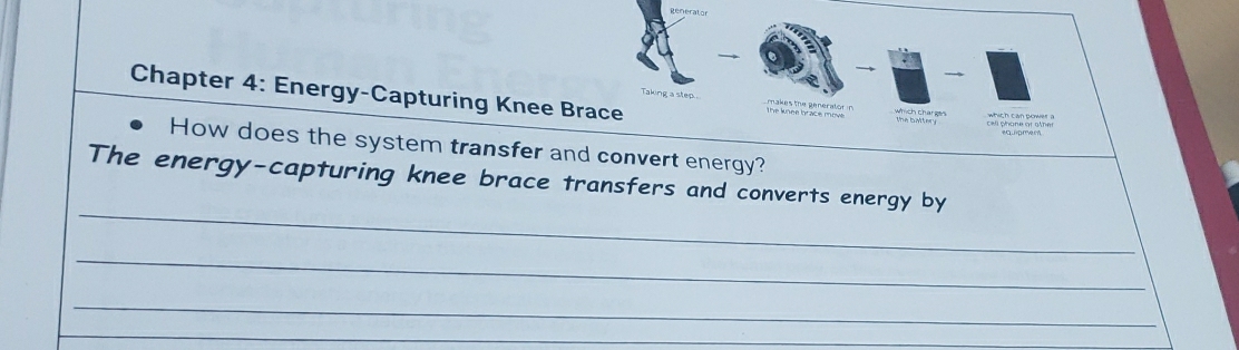 → 

Taking a step. 
Chapter 4: Energy-Capturing Knee Brace which charges which can power a 
call phone or other 
How does the system transfer and convert energy? 
_ 
The energy-capturing knee brace transfers and converts energy by 
_ 
_