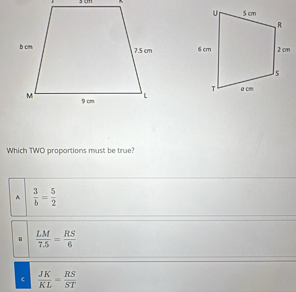 3 cm^(Which TWO proportions must be true?
A frac 3)b= 5/2 
B  LM/7.5 = RS/6 
C  JK/KL = RS/ST 