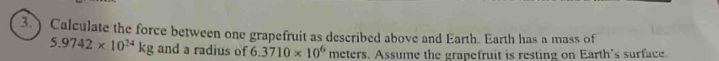 3.) Calculate the force between one grapefruit as described above and Earth. Earth has a mass of
5.9742* 10^(24)kg and a radius of 6.3710* 10^6 meters. Assume the grapefruit is resting on Earth's surface.
