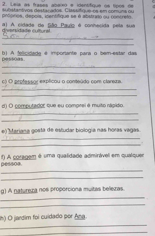 Leia as frases abaixo e identifique os tipos de C 
substantivos destacados. Classifique-os em comuns ou 
próprios, depois, identifique se é abstrato ou concreto. 
a) A cidade de São Paulo é conhecida pela sua 
diversidade cultural. 
_ 
_ 
b) A felicidade é importante para o bem-estar das 
pessoas. 
_ 
_ 
c) O professor explicou o conteúdo com clareza. 
_ 
_ 
d) O computador que eu comprei é muito rápido. 
_ 
_ 
e) Mariana gosta de estudar biologia nas horas vagas. 
_ 
_ 
f) A coragem é uma qualidade admirável em qualquer 
pessoa. 
_ 
_ 
g) A natureza nos proporciona muitas belezas. 
_ 
_ 
h) O jardim foi cuidado por Ana. 
_ 
_