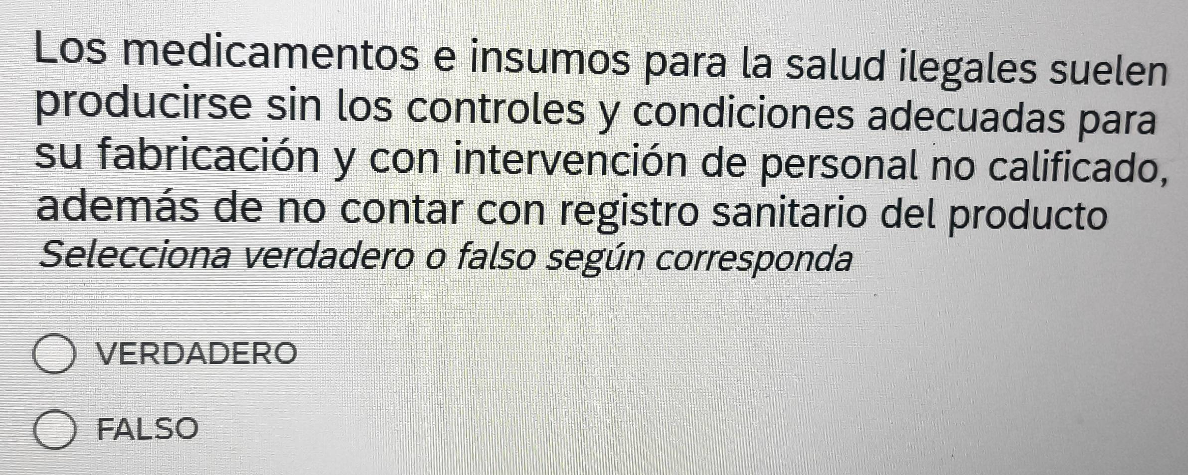 Los medicamentos e insumos para la salud ilegales suelen
producirse sin los controles y condiciones adecuadas para
su fabricación y con intervención de personal no calificado,
además de no contar con registro sanitario del producto
Selecciona verdadero o falso según corresponda
VERDADERO
FALSO