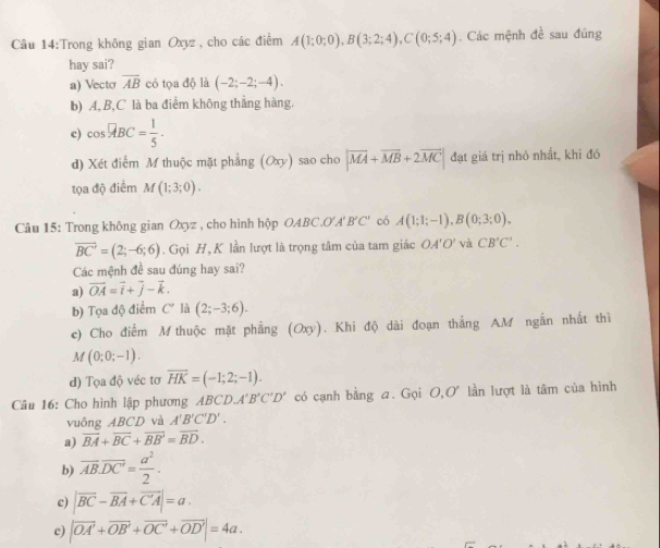 Trong không gian Oxyz , cho các điểm A(1;0;0),B(3;2;4),C(0;5;4). Các mệnh đề sau đúng
hay sai?
a) Vecto overline AB có tọa độ là (-2;-2;-4).
b) A,B,C là ba điểm không thắng hàng.
c) cos°ABC= 1/5 ·
d) Xét điểm M thuộc mặt phẳng (Oxy) sao cho |vector MA+vector MB+2vector MC| đạt giá trị nhỏ nhất, khi đó
tọa độ điểm M(1;3;0).
Câu 15: Trong không gian Oxyz , cho hình hộp OABC.O'A'B'C' có A(1;1;-1),B(0;3;0).
vector BC'=(2;-6;6) , Gọi H, K lần lượt là trọng tâm của tam giác OA'O' và CB'C'.
Các mệnh đề sau đúng hay sai?
a) vector OA=vector i+vector j-vector k.
b) Tọa độ điểm C' là (2;-3;6).
c) Cho điểm M thuộc mặt phẳng (Oxy). Khi độ dài đoạn thắng AM ngắn nhất thì
M(0;0;-1).
d) Tọa độ véc tơ overline HK=(-1;2;-1).
Câu 16: Cho hình lập phương A ABCD,A'B'C'D' có cạnh bằng a. Gọi O,O' lần lượt là tâm của hình
vuông ABCD và A'B'C'D'.
a) overline BA+overline BC+overline BB'=overline BD.
b) overline AB.overline DC'= a^2/2 .
c) |vector BC-vector BA+vector CA|=a.
c) |vector OA'+vector OB'+vector OC'+vector OD'|=4a.