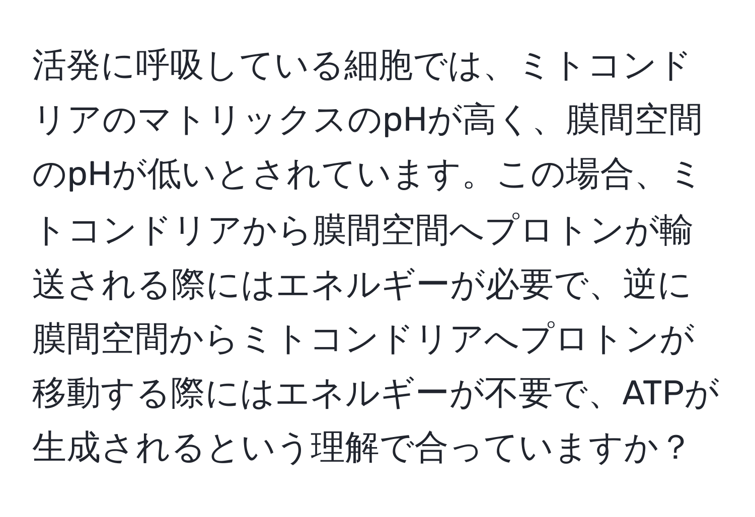 活発に呼吸している細胞では、ミトコンドリアのマトリックスのpHが高く、膜間空間のpHが低いとされています。この場合、ミトコンドリアから膜間空間へプロトンが輸送される際にはエネルギーが必要で、逆に膜間空間からミトコンドリアへプロトンが移動する際にはエネルギーが不要で、ATPが生成されるという理解で合っていますか？