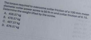 The torque required to overcome collar friction of a 100 mm mean
diameter collar power screw is 50 N-m and collar friction of 0.15.
Determine the weight lifted by the screw.
A. 458.57 kg
B. 478.57 kg
C. 487.57 kg
D. 679.57 kg