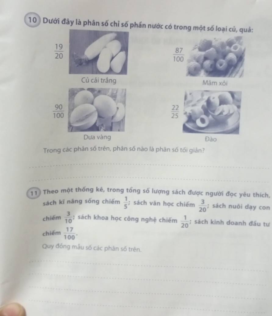 10 ) Dưới đây là phân số chỉ số phần nước có trong một số loại củ, quả:
 19/20 
 87/100 
Củ cải trắng Mâm xôi
 90/100 
 22/25 
Dưa vàng 
Trong các phân số trên, phân số nào là phân số tối giản? 
_ 
_ 
11 Theo một thống kê, trong tổng số lượng sách được người đọc yêu thích, 
sách kī nāng sống chiếm  1/5 ; sách văn học chiếm  3/20 ; sách nuôi dạy con 
chiếm  3/10 ; sách khoa học công nghệ chiếm  1/20 ; sách kinh doanh đấu tư 
chiếm  17/100 . 
Quy đồng mẫu số các phân số trên. 
_ 
_ 
_ 
_