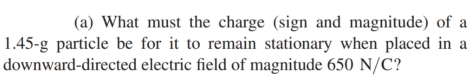 What must the charge (sign and magnitude) of a
1.45-g particle be for it to remain stationary when placed in a 
downward-directed electric field of magnitude 650 N/C?