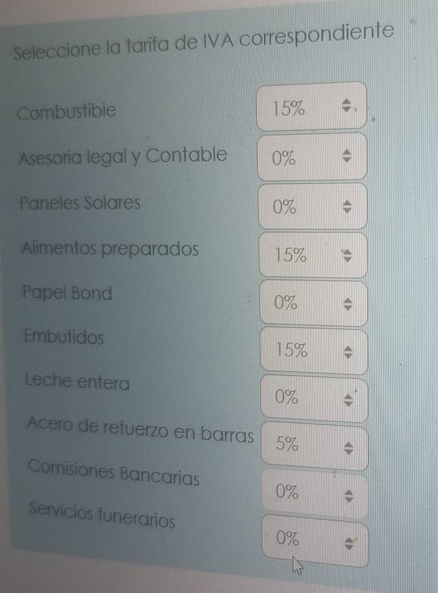 Seleccione la tarifa de IVA correspondiente 
Combustible 15% 4
Asesoria legal y Contable 0%
Paneles Solares 0%
Alimentos preparados 15%
Papel Bond
0%
Embutidos
15%
Leche entera
0%
Acero de refuerzo en barras 5%
Comisiones Bancarias
0%
Servicios funerarios
0%