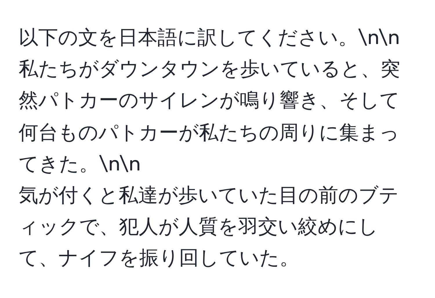 以下の文を日本語に訳してください。nn
私たちがダウンタウンを歩いていると、突然パトカーのサイレンが鳴り響き、そして何台ものパトカーが私たちの周りに集まってきた。nn
気が付くと私達が歩いていた目の前のブティックで、犯人が人質を羽交い絞めにして、ナイフを振り回していた。