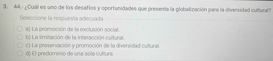 44.- ¿Cuál es uno de los desafíos y oportunidades que presenta la globalización para la diversidad cultural?
Seleccione la respuesta adecuada
a) La promoción de la exclusión social.
b) La limitación de la interacción cultural.
c) La preservación y promoción de la diversidad cultural.
d) El predominio de una sola cultura.