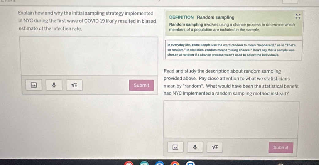 Explain how and why the initial sampling strategy implemented DEFINITION Random sampling 
in NYC during the first wave of COVID-19 likely resulted in biased Random sampling involves using a chance process to determine which 
estimate of the infection rate. members of a population are included in the sample 
In everyday life, some people use the word random to mean "haphazard,” as in "Thai's 
so random." In statistics, random means “using chance." Don’t say that a sample was 
chosen at random if a chance process wasn't used to select the individuals. 
Read and study the description about random sampling 
provided above. Pay close attention to what we statisticians
sqrt(± ) Submit mean by "random". What would have been the statistical benefit 
had NYC implemented a random sampling method instead?
sqrt(± ) Submit