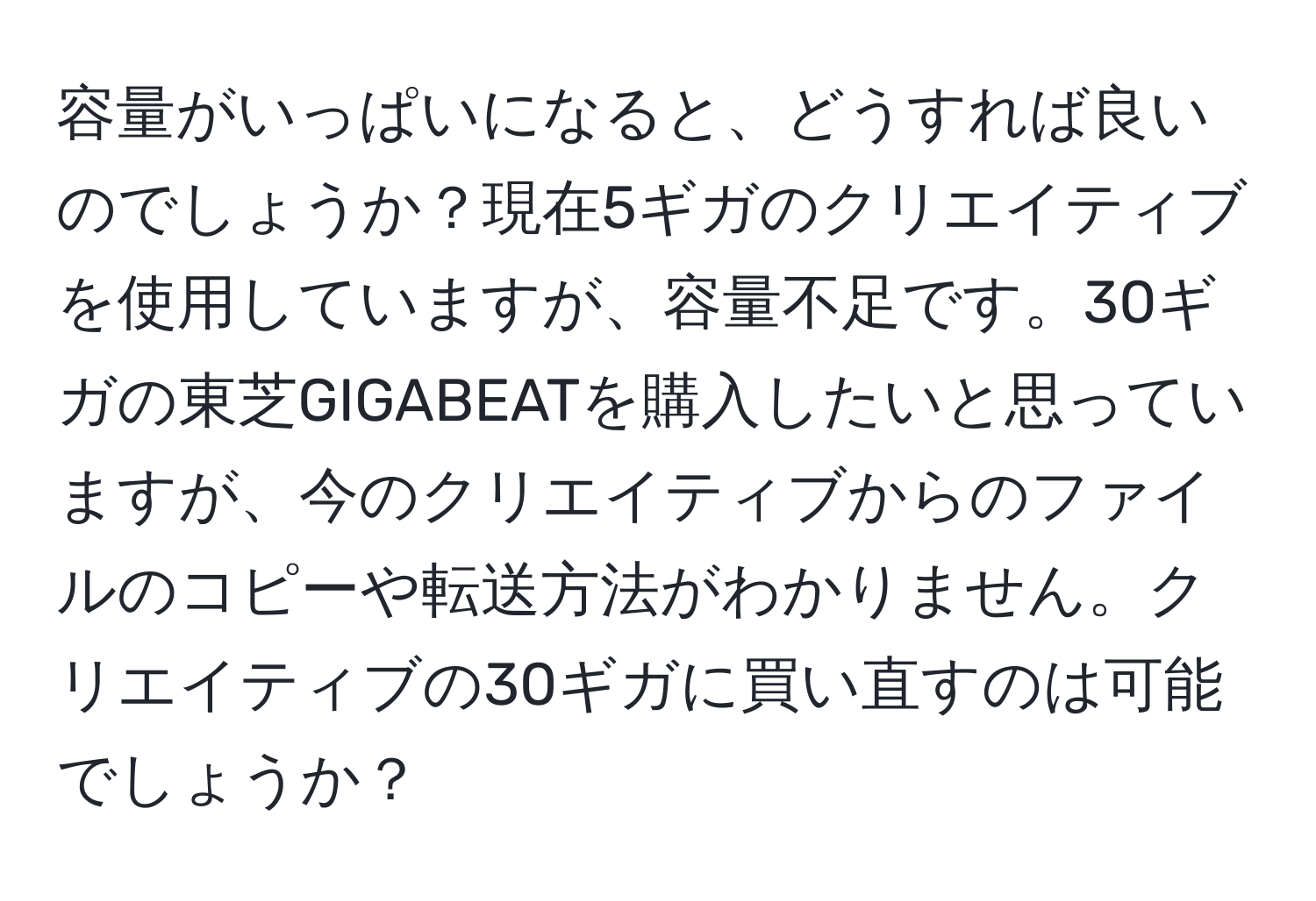 容量がいっぱいになると、どうすれば良いのでしょうか？現在5ギガのクリエイティブを使用していますが、容量不足です。30ギガの東芝GIGABEATを購入したいと思っていますが、今のクリエイティブからのファイルのコピーや転送方法がわかりません。クリエイティブの30ギガに買い直すのは可能でしょうか？