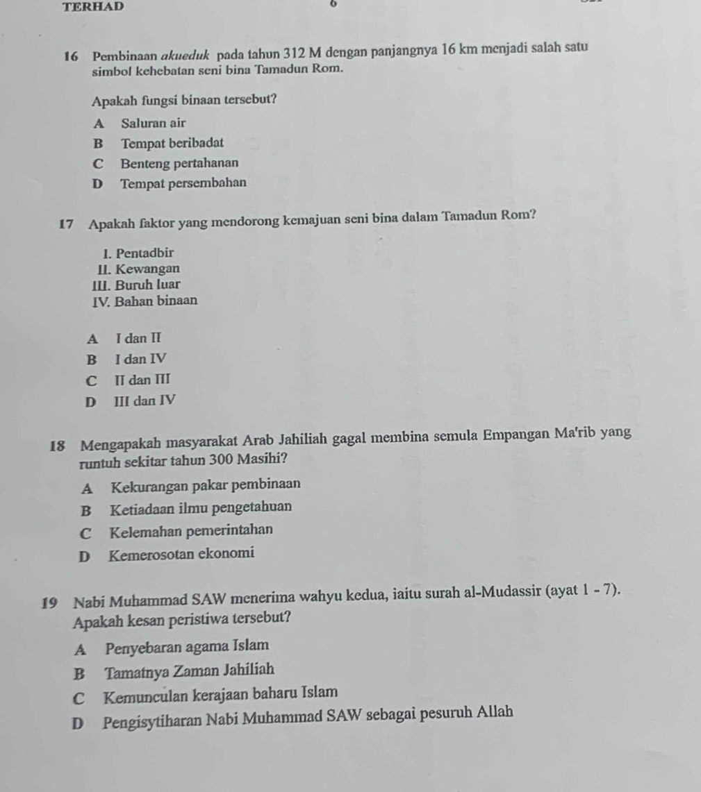 TERHAD
o
16 Pembinaan akueduk pada tahun 312 M dengan panjangnya 16 km menjadi salah satu
simbol kehebatan seni bina Tamadun Rom.
Apakah fungsi binaan tersebut?
A Saluran air
B Tempat beribadat
C Benteng pertahanan
D Tempat persembahan
17 Apakah faktor yang mendorong kemajuan seni bina dalam Tamadun Rom?
1. Pentadbir
II. Kewangan
III. Buruh luar
IV. Bahan binaan
A I dan II
B I dan IV
C II dan III
D III dan IV
18 Mengapakah masyarakat Arab Jahiliah gagal membina semula Empangan Ma'rib yang
runtuh sekitar tahun 300 Masihi?
A Kekurangan pakar pembinaan
B Ketiadaan ilmu pengetahuan
C Kelemahan pemerintahan
D Kemerosotan ekonomi
19 Nabi Muhammad SAW menerima wahyu kedua, iaitu surah al-Mudassir (ayat 1 - 7).
Apakah kesan peristiwa tersebut?
A Penyebaran agama Islam
B Tamatnya Zaman Jahiliah
C Kemunculan kerajaan baharu Islam
D Pengisytiharan Nabi Muhammad SAW sebagai pesuruh Allah