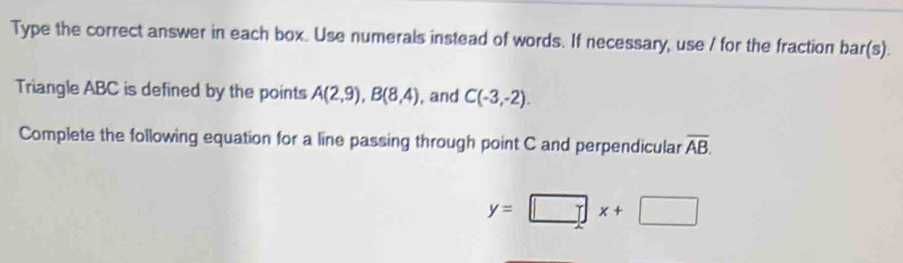 Type the correct answer in each box. Use numerals instead of words. If necessary, use / for the fraction bar(s). 
Triangle ABC is defined by the points A(2,9), B(8,4) , and C(-3,-2). 
Complete the following equation for a line passing through point C and perpendicular overline AB.
y=□ x+□